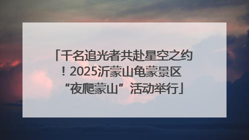 千名追光者共赴星空之约！2025沂蒙山龟蒙景区“夜爬蒙山”活动举行