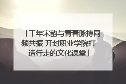 千年宋韵与青春脉搏同频共振 开封职业学院打造行走的文化课堂