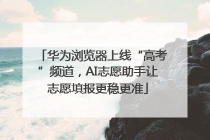 华为浏览器上线“高考”频道，AI志愿助手让志愿填报更稳更准