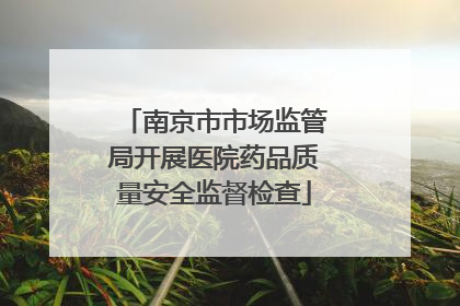南京市市场监管局开展医院药品质量安全监督检查