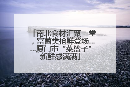 南北食材汇聚一堂，富菌类抢鲜登场……厦门市“菜篮子”新鲜感满满