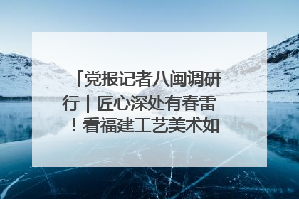 党报记者八闽调研行｜匠心深处有春雷！看福建工艺美术如何创新表达