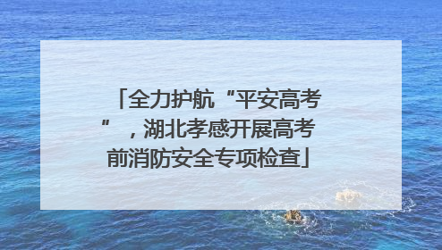 全力护航“平安高考”，湖北孝感开展高考前消防安全专项检查