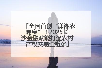 全国首创“潇湘农易宝”！2025长沙金融赋能打通农村产权交易全链条