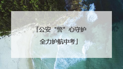 公安“警”心守护 全力护航中考