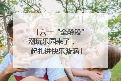 六一“全龄段”潮玩乐园来了，一起扎进快乐漩涡