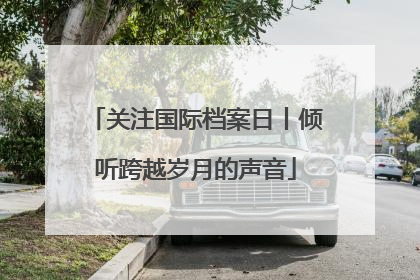 关注国际档案日丨倾听跨越岁月的声音