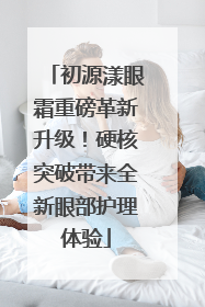初源漾眼霜重磅革新升级！硬核突破带来全新眼部护理体验