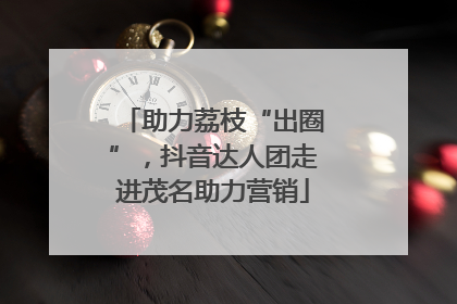 助力荔枝“出圈”，抖音达人团走进茂名助力营销