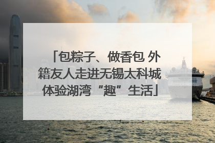 包粽子、做香包 外籍友人走进无锡太科城体验湖湾“趣”生活
