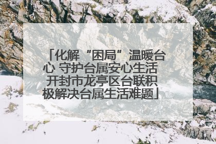 化解“困局”温暖台心 守护台属安心生活 开封市龙亭区台联积极解决台属生活难题
