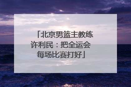北京男篮主教练许利民：把全运会每场比赛打好