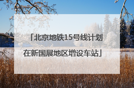 北京地铁15号线计划在新国展地区增设车站