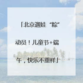 北京遛娃“粽”动员！儿童节+端午，快乐不重样