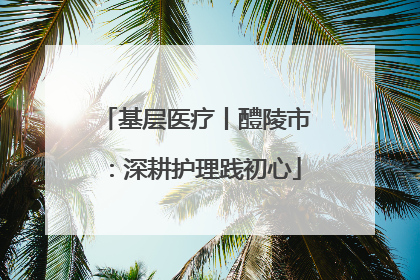 基层医疗丨醴陵市：深耕护理践初心