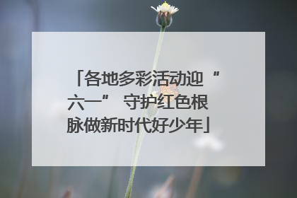 各地多彩活动迎“六一” 守护红色根脉做新时代好少年