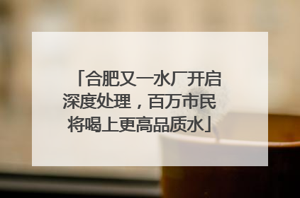 合肥又一水厂开启深度处理，百万市民将喝上更高品质水