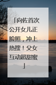 向佐首次公开女儿正脸照，冲上热搜！父女互动超甜蜜