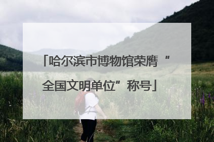 哈尔滨市博物馆荣膺“全国文明单位”称号