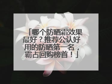 哪个防晒霜效果最好？推荐公认好用的防晒第一名，霸占回购榜首！