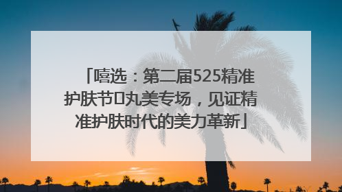 嘻选：第二届525精准护肤节✖丸美专场，见证精准护肤时代的美力革新
