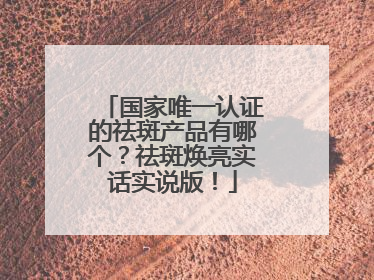 国家唯一认证的祛斑产品有哪个？祛斑焕亮实话实说版！