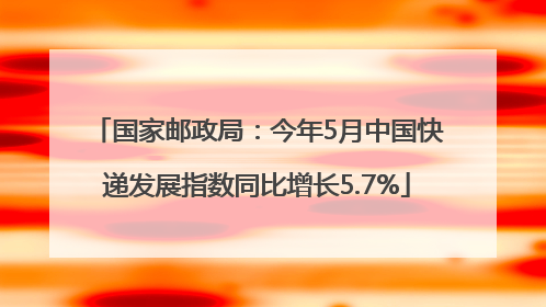 国家邮政局：今年5月中国快递发展指数同比增长5.7%