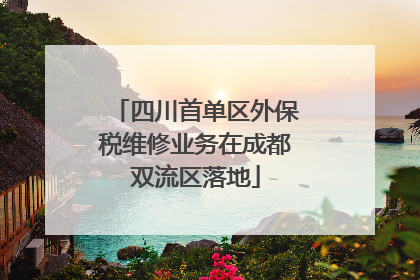 四川首单区外保税维修业务在成都双流区落地
