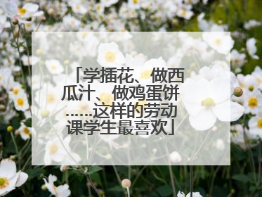 学插花、做西瓜汁、做鸡蛋饼……这样的劳动课学生最喜欢