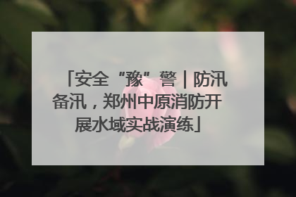 安全“豫”警｜防汛备汛，郑州中原消防开展水域实战演练