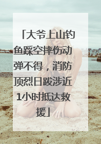 大爷上山钓鱼踩空摔伤动弹不得，消防顶烈日跋涉近1小时抵达救援