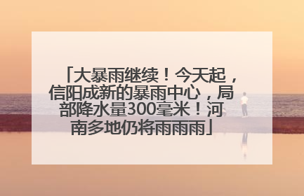 大暴雨继续！今天起，信阳成新的暴雨中心，局部降水量300毫米！河南多地仍将雨雨雨
