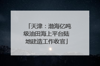 天津：渤海亿吨级油田海上平台陆地建造工作收官