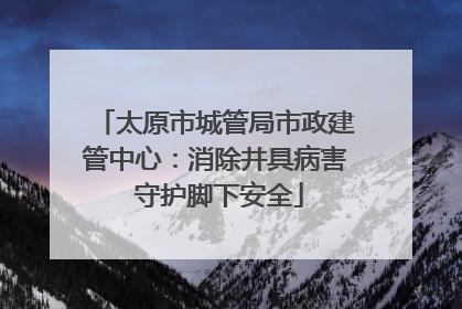 太原市城管局市政建管中心：消除井具病害 守护脚下安全