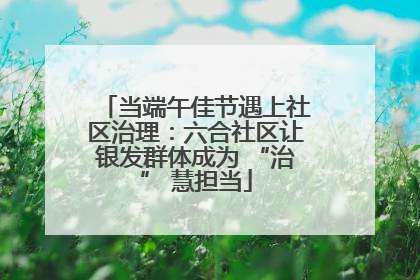 当端午佳节遇上社区治理：六合社区让银发群体成为 “治” 慧担当