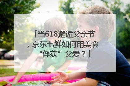 当618邂逅父亲节，京东七鲜如何用美食“俘获”父爱？