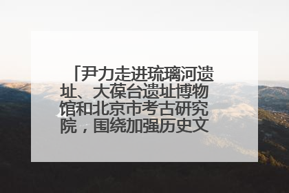 尹力走进琉璃河遗址、大葆台遗址博物馆和北京市考古研究院，围绕加强历史文化名城保护调研