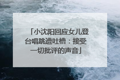 小沈阳回应女儿登台唱跳遭吐槽：接受一切批评的声音