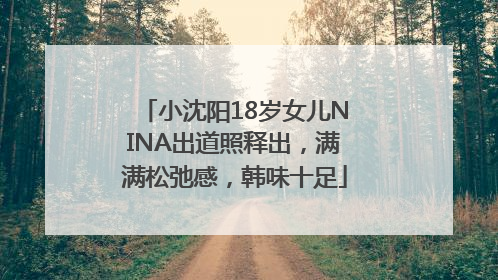 小沈阳18岁女儿NINA出道照释出，满满松弛感，韩味十足