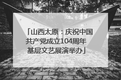 山西太原：庆祝中国共产党成立104周年基层文艺展演举办