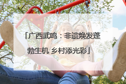 广西武鸣：非遗焕发蓬勃生机 乡村添光彩