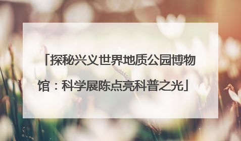 探秘兴义世界地质公园博物馆：科学展陈点亮科普之光