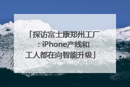 探访富士康郑州工厂：iPhone产线和工人都在向智能升级