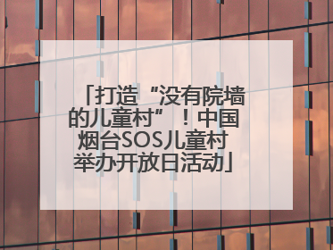 打造“没有院墙的儿童村”！中国烟台SOS儿童村举办开放日活动