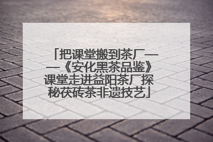 把课堂搬到茶厂——《安化黑茶品鉴》课堂走进益阳茶厂探秘茯砖茶非遗技艺