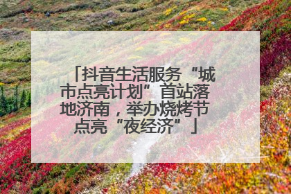 抖音生活服务“城市点亮计划”首站落地济南，举办烧烤节点亮“夜经济”