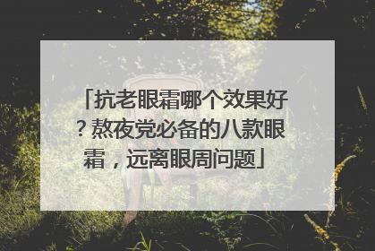 抗老眼霜哪个效果好？熬夜党必备的八款眼霜，远离眼周问题