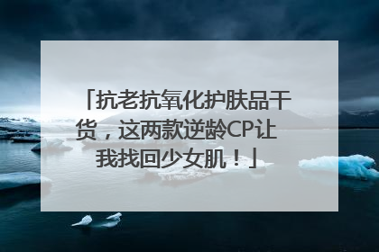 抗老抗氧化护肤品干货，这两款逆龄CP让我找回少女肌！