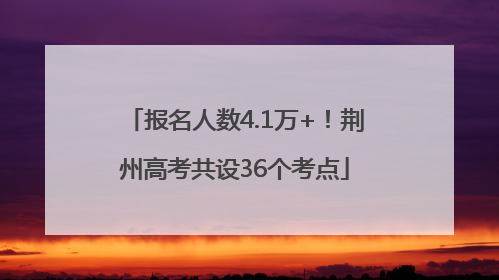 报名人数4.1万+！荆州高考共设36个考点