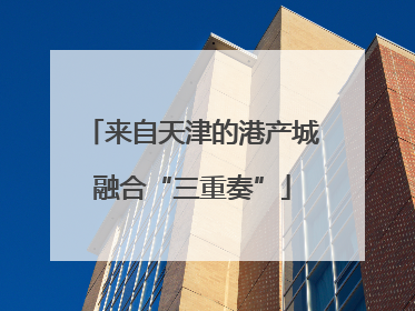 来自天津的港产城融合“三重奏”
